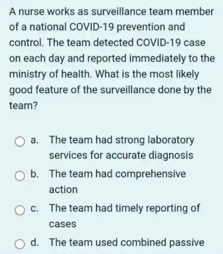 A nurse works as surveillance team member
of a national COVID-19 prevention and
control. The team detected COVID-19 case
on each day and reported immediately to the
ministry of health . What is the most likely
good feature of the surveillance done by the
team?
a. The team had strong laboratory
services for accurate diagnosis
b. The team had comprehensive
action
c. The team had timely reporting of
cases
d. The team used combined passive