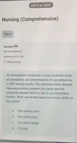 Nursing (Comprehensi ve)
Question 94
Not yet answered
An investigator conducted a cross sectional study
on prevalence and determinants of non-adherence
to ART among adults.The observed result showed
false association between the cause and the
outcome variable which is due to uncontrollable
factors. What can be the cause for losing validity in
this study?
a. The random error
B. The confounder
6. The study design
C. He like