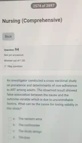 Nursing (Comprehensi ve)
Question 94
Not yet answered
An investigator conducted a cross sectional study
on prevalence and determinants of non-adherence
to ART among adults.The observed result showed
false association between the cause and the
outcome variable which is due to uncontrollable
factors. What can be the cause for losing validity in
this study?
a. The random error
B. The confounder
B. The study design
C. The lives