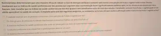 Nutricionistas determinaram que uma maneira eficaz de reduziro risco de doenças cardíacas é consumir pelo menos cinco porçoes de frutase vegetais todos os dias Estudos
mostraram que os indices de saúde cardiovascular das pessoas que seguiram essa recomendação foram significativamente melhore:apos um ano do que os das pessoas que nào o
fizeram. Vale ressaltar que os indices de saúde cardiovascular dos dois grupos eram semelhantes antes do início dos estudos.Claramente, consumir mais frutas evegetais pode terum
efeito apreciável na saúde do coração. A resposta para qual das seguintes perguntas, se verdadeira, seria mais útil para avaliar a afirmação sobre o consumo de frutas evegetais acima?
E realista esperar que as pessoas consumam cinco porções de frutas e vegetais por dia?
Os dois grupos de pessoas no estudo mantiveram os mesmos hábitos de exercícios físicos?
A mesma melhora na saúde cardiovascular pode ser alcançada por meio de suplementos vitamínicos?
estudo continuou a acompanhar os participantes além de um ano?
A maioria dos consumidores está ciente da diferença entre porçōes recomendadas porçōes típicas de frutas e vegetais?