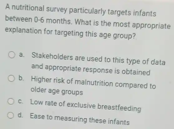 A nutritional survey particularly targets infants
between 0-6 months . What is the most appropriate
explanation for targeting this age group?
a. Stakeholders are used to this type of data
and appropriate response is obtained
b. Higher risk of malnutritior compared to
older age groups
c. Low rate of exclusive breastfeeding
d. Ease to measuring these infants