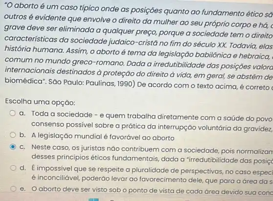 "O aborto é um caso típico onde as posições quanto ao fundamento ético sã
outros é evidente que envolve o direito da mulher ao seu próprio corpo e há, c
grave deve ser eliminada a qualquer preço, porque a sociedade temo direito
características da sociedade judaico -cristã no fim do século XX. Todavia,elas
história humana Assim, o aborto é tema da legislação babilônica e hebraica,
comum no mundo greco-romano. Dada a irredutibilidade das posições valora
internacionais destinados à proteção do direito à vida,em geral, se abstêm de
biomédica". São Paulo Paulinas, 1990) De acordo com o texto acima, é correto
Escolha uma opção:
a. Toda a sociedade - e quem trabalha diretamente com a saúde do povo
consenso possivel sobre a prática da interrupção voluntária da gravidez,
b. A legislação mundial é favorável ao aborto
c. Neste caso, os juristas nǎo contribuem com a sociedade, pois normalizan
desses princípios éticos fundamentais, dada a "irredutibilidade das posiç
d. É impossivel que se respeite a pluralidade de perspectivas, no caso especi
é inconciliável, poderão levar ao favorecimento dele, que para a área da s
e. O aborto deve ser visto sob o ponto de vista de cada área devido sua cono