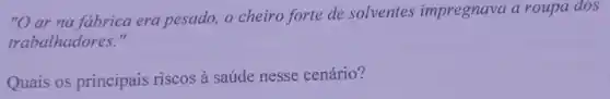 "O ar na fabrica era pesado, o cheiro forte de solventes impregnava a roupa dos
trabalhadores."
Quais os principais riscos à saúde nesse cenário?