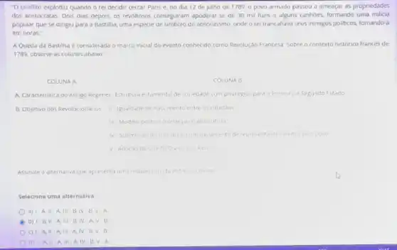 "O conflito explodiu quando o rei decidir cercar Paris e, no dia 12 de julho de 1789, o povo armado passou a ameaçar as propriedades
dos aristocratas. Dois dias depois, os revoltosos conseguiram apoderar-se de 30 mil fuzis e alguns canhoes, formando uma milicia
popular que se dirigiu para a Bastilha, uma espécie de simbolo do absolutismo, onde o rei trancafiava seus inimigos politicos, tomando-a
em horas."
A Queda da Bastilha é considerada o marco inicial do evento conhecido cido como Revolução Francesa. Sobre o contexto histórico francés de
1789, observe as colunas abaixo
COLUNA A
COLUNA B
A. Caracteristica do Antigo Regimel Estrutura estamental de sociedade com privilegios para O Primeroe Segundo Estado
B. Objetivo dos Revolucionarios II Igualdade de nascimento entre 05 cidadaos
III Modelo politico monarquice absolutista
V Adoçdo do Direito Divino dos Reis
Assinale a alternativa que apresenta uma relaçáo correta entre as coluna
Selecione uma alternativa.
a) 1-A, II A,III B,IV B.V.A
B b) 1-B, II -A. III -B IV A.V . B
c) 1-A. II A. III A, IV-B,V . B
d) 1-A, II -A. III-A, IV B,V-A
