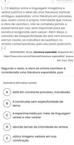 [..] O deslizar entre a linguagem imagética e
verbal justifica a ideia de uma literatura instável
ambígua, expandida;uma literatura em processo,
que, assim como a própria intimidade que marca
a obra de Leonilson , não se completa jamais e,
exatamente por isso , está disponível para ser
revista e revigorada , sem cessar. Além disso, o
conceito da inespecificidade da arte vem ancorar,
sob tal visada, os trabalhos de Leonilson no
âmbito contemporâneo, pelo seu estilo polimorfo.
[...]
MONTENEGRO, Tércia Literatura expandida Disponível em:
https://rascunho.com.br /liberado/literatura -expandida/. Acesso
em: 13 jul. 2023.
Segundo o texto, a obra do artista Leonilson é
considerada uma literatura expandida , pois
Assinale a afirmativa correta
A ) está em constante processo, inacabada.
B
tema.
é construída sem especificidade de
D
C )
é experimentada por meio de linguagem
verbal e não-verbal.
D aborda temas da intimidade do artista.
E
utiliza imagens verbais em sua
E
construção.