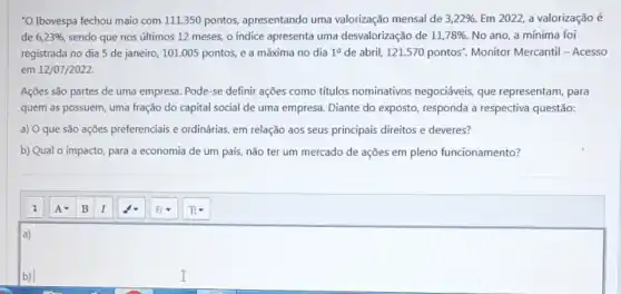 "O Ibovespa fechou maio com 111.350 pontos apresentando uma valorização mensal de 3,22% . Em 2022, a valorização é
de 6,23%  sendo que nos últimos 12 meses, o indice apresenta uma desvalorização de 11,78% . No ano, a mínima foi
registrada no dia 5 de janeiro, 101.005 pontos, e a máxima no dia 1^0 de abril, 121.570 pontos'Monitor Mercantil - Acesso
em 12/07/2022.
Ações são partes de uma empresa. Pode-se definir ações como títulos nominativos negociáveis, que representam, para
quem as possuem, uma fração do capital social de uma empresa. Diante do exposto, responda a respectiva questão:
a) O que são ações preferenciais e ordinárias em relação aos seus principais direitos e deveres?
b) Qual o impacto para a economia de um país, não ter um mercado de ações em pleno funcionamento?
a)