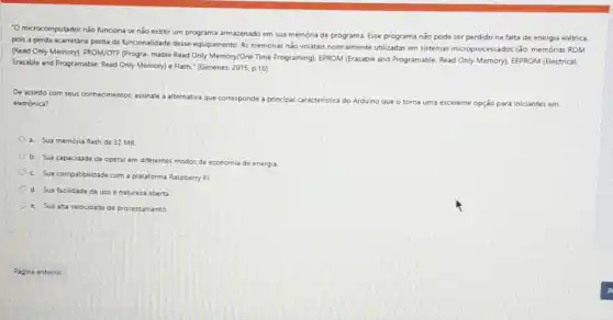 "O microcomputador nào funciona se nào existir um programa armazenado em sua memoria de programa. Esse programa nào pode ser perdido na falta de energia elétrica.
pois a perda acarretaria perda da funcionalidade desse equipamento. As memorias nào voliteis normalmente utilizadas em sistemas microprocessados, sắc, memớrita ROM
(Read Only Memory). PROWOTP (Progra-mable Read Only Memory/One Time Programing), EPROM (Erasable and Programable, Read Only Memoryl] EEPROM (Electrical.
Erasable and Programable, Read Only Memory) e Flash (Gimenez, 2015, p.16)
De acordo com seus conhecimentos, assinale a
alternativa que corresponde a principal caracteristica do Arduino que o torna uma excelente
e opção para iniciantes em eletrónica?
a. Sua memoria flash de 32 MB.
b. Sua capacidade de operar em diferentes modos de economia de energia.
C. Sua compatibilidade com a plataforma Raspberry Pi
d. Sua facilidade de uso e natureza aberta
e. Sua alta velocidade de processamento