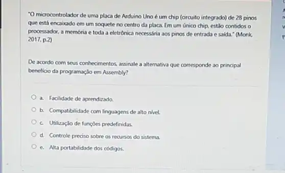 "O microcontrolador de uma placa de Arduino Uno é um chip (circuito integrado) de 28 pinos
que está encaixado em um soquete no centro da placa. Em um único chip, estão contidos o
processador, a memória e toda a eletrônica necessária aos pinos de entrada e saída." (Monk.
2017. p.2)
De acordo com seus conhecimentos, assinale a alternativa que corresponde ao principal
benefício da programação em Assembly?
a. Facilidade de aprendizado
b. Compatibilidade com linguagens de alto nivel.
c. Utilização de funçōes predefinidas.
d. Controle preciso sobre os recursos do sistema.
e. Alta portabilidade dos códigos.