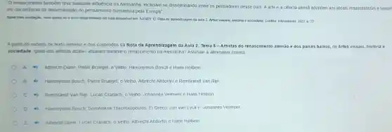 "O renascimento também teve bastante influencia na Alemanha inclusive se disseminando entre os pensadores desse pais Aarte e a ciência alemã aderiram aos ideais renascentistas e tambe
em deconéncia da disseminação do pensamento humanista pela Europa"
Apon exta avalaçǎo, case integratmente ele esta disponivel em SANDY, D. Rota de aprendizagem da aula 2 Artes visuais, história e sociedade Cunliba. Intersaberes 2022 p 22
A partir do excerto de texto anterior e dos conteúdos da Rota de Aprendizagem da Aula 2. Tema 5 -Artistas do renascimento alemão e dos paises baixos de Artes visuais, historia e
sociedade, quais dos artistas abaixo atuaram durante o renascimento na Alemanha? Assinale a alternativa correta
A	Albrecht Durer, Pieter Bruegel o Velho, Hieronymus Bosch e Hans Holbein
Heronymus Bosch: Pleter Bruegel o Velho, Albrecht Altdorfer e Rembrandt Van Rijn
Rembrandt Van Rijn; Lucas Cranach, o Velho, Johannes Vermeer e Hans Holbein
D	Hieronymus Bosch; Doménikos Theotokópoulos, El Greco, Jan van Eycke Johannes Vermeer
E	Albrecht Durer; Lucas Cranach o Velho, Albrecht Altdorfer e Hans Holbein