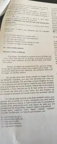 - O senhor nào disse se devia
deve cem pratas.argumentous 0 fato 6
give gue tem caberands again seis patas de elefante e
pago as cem pratas - concordou o
rabo de pau?
- Nào sei - respondeu o
Asabedoria, nos dias de hoje, está valendo
20% 
daes perteza.
FERN LANDE S. Mabr, 100 fobulas fabulosas, 5'ed. Rio de Janeiro Record. 2009. p. 215-216
texto, o trecho que apresenta uso de linguagem
coloquial é:
A) "O professor aguentou o quanto pôde
__
B) 'Faz o tempo passar bem mais depressa."
C) 'Ah, mas isso é injusto!".
D) "Quando o senhor acertar. ganha só vinte."
E) "Tá bem eu pago as cem pratas.".
09. Leia o texto abaixo.
Pássaro contra a vidraça
Engraçado, de repente eu comecei a ver a tia Zilah com
outros olhos. Ela não era só do bem, a tia viúva e sozinha
que tinha ficado cuidando de mim. Ela era legal uma super-
mais-velha!
Nossa, eu deixei ela quase louca! Em vez dos coroas,
foi ela quem me contou toda a sua viagem pela Europa
__ Eu
fazia uma ideia tǎo errada, diferente: ela contando ficou tudo
tão legal, um barato mesmo.
Só pra dar uma ideia, fiquei vidrado no museu de cera
da Madame Tussaud, que era uma francesa que viveu na
época da Revolução. Ela aprendeu a fazer imagens de cera,
e se inspirava em personagens célebres que eram levados
a guilhotina em praça pública. Depois ela mudou para a
Inglaterra, e ficou famosa por lá. E hoje existe em Londres
um museu de cera com o seu nome que tem imagens de
personagens famosos do mundo inteiro em tamanho natural.
Foi tão gozado quando a tia Zilah também contou que,
ela ia saindo do museu perguntou pra uma mulher
fardada onde era a saida. Etodo mundo caiu na gargalhada,
porque tinha perguntado pra uma figura de cera que era
sensacional de tǎo perfeita, parecia mesmo uma pôliciál..
Nesse texto, palavras como "legal", "barato" "vidrado",
"gozado" evidenciam um falante que também usa
A) Expressões de gíria.
B) Expressões regionais.
C) Linguagem culta.
D) Linguagem técnica
E) Linguagem religiosa
Dea
A) A