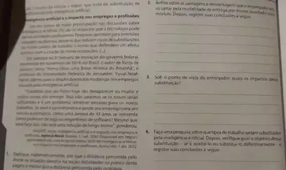 an o trecho da noticia a seguir, que trata da substituição de
rofissionas pela inteligencia artificial.
pteligencia artificial e o impacto nos empregos e profissóes
Um dos temas de maior preocupação nas discussóes sobre
mteligencia Artificial (IA) sao os impactos que a tecnologia pode
ternas atividades profissionals Pesquisas apontam para previsóes
elendkncias diversas, desde asque indicam riscos de substituiçóes
de multos postos de trabalho a outras que defendem um efeito
postivo com a criação de novas ocupaçóes. [..]
Em palestra na 5^ast  Semana de Inovação do governo federal,
promovide em novembro de 2019, no Brasil, o autor de livros de
sucesso, como "Homo Deus uma Breve História do Amanhā", e
professor da Universidade Hebraica de Jerusalém, Yuval Noah
Haran, alertou para o desafio diante das mudanças nos empregos
causada pela inteligencia artificial.
Trabalhos que sáo feitos hoje vào desaparecer ou mudar e
outros novos vào emergir.Mas nào sabemos se os novos serão
sufcientes e é um problema retreinar pessoas para os novos
trabalhos. Sevocee caminhoneiro e perde seu emprego para um
velculo automatico, como uma pessoa de 45 anos se reinventa
como professor de ioga ou engenheiro de software?Mesmo que
voce face isso, néo serd uma solução de longo termo", ponderou.
WHABMI, Jones, Inteligencia anficial e o impacto nos empregos e
protosibes. Agencia Brasil, Erasilia 19-set.2020. Disponivel em: https:///
12020-68/inteligencia-artificial-
e-profissoes. Acesso em: 7 abr. 2022.
1. Explique, matematicamente por que a distância percorrida pelo
drone na situaçoo descrita na seção Hobilidades na prática desta
pégina é menor que a distância percorrida pelo motobov.
2.Reflita sobre as vantagense desvantagens que oempregador teri
ao optar pela modalidade de entrega por drones neste
módulo. Depois, registre suas conclusóes a seguir.
__
3. Sob o ponto de vista do entregador, quais os impactos dessa
substituição?
__
4. Faça uma pesquisa sobreque tipos de trabalho seriam substituidos
pela inteligência artificial Depois, verifique qualo dessa
substituição - se é auxiliá-lo ou substitui-lo definitivamente - e
registre suas conclusôes a seguir.
__