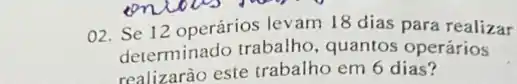 O2. Se 12 operários levam 18 dias para realizar
determinado trabalho , quantos operários
realizarào este trabalho em 6 dias?