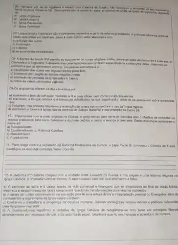 O6- Henrique VIII rel da Inglaterra e casado com Catarina de Aragão, nilo conseguiu a anulação do seu casamento
de
dente ao papa Ciemente VII.Descontente com a recusa do pape, proclamou-se chefe da Inglateria, commento
a) Igreja Anglicana
b) Igreja Luterana
c) Igreja Protestante
d) Igreja Calvinista
07- Luteranismo e Calvinismo sao movimentos originados a partir da reforma protestante A principal diferenca entre 66
idelas defendidas por Marinho Lutero e João Calvino está relacionada com:
a) a liturgia dos cultos
b) a salvação
c) o dizimo
d) as autoridades eclesidations
08- A Europa do século XVI assistiu ao de novas religióes cristâs dentre as quais destacarn-se a Luterana, a
Calvinista e a Anglicana A despelto das caracteristicas que conferem especificidade a cada uma delas, observarn-so
elementos que as aproximam entre si. Um desses elementos é a:
a) celebração dos cultos nas linguas faladas pelos fiéis.
b) tolerância em relação as demais religióes cristâs
c) afirmação da primazia da igreja sobre o Estado.
d) critica as estruturas sociais vigentes.
09-Os anglicanos differem-se dos calvinistas por:
a) eceitarem a tese da salvação mediante a fé e boas obras bem como o culto aos santos.
b) manterem a liturgia católica e a hierarquia eclesidstica na sua organização além de se colocarem sob a autoridade
real.
c) incluirem, nas praticas religiosas, a aceitação de quatro sacramentos o o uso da lingua inglesa
d) manterem o clero e a igreja fora do controle do Estado Nacional o sob proteção da Santa Sé
10- Preocupada com a crise religiosa na Europa, a Igreja tomou uma série de medidas com o objetivo de combater os
abusos praticados pelo clero a doutrina católica e conter o avanço protestante Essas mudanças receberam o
nome de:
a)Renascimento
b) Contractorma ou Reforma Católica
c)Mercantilismo
d)Absolutismo
11-Para reagir contra a expansão da Reforma Protestante na Europa, o papa Paulo III, convocou - Concilio de Trento
Identifique as medidas tomadas nesse Concilio.
__
12- A Reforma Protestante a unidade cristá existente na Europa e deu origem a uma reforma religiosa na
Igreja Católica, a Contrarreforma. A esse respeito qual alternativa é falsa.
a) 0 combate ao lucro e à usura bases da vida comercial se dinamizava ao final da Idade Média.
mostrava o descompasso da Igreja romana em relação as transformaçbes ocorridas na sociedade.
b) A ideias de Lutero centraval n-se na salvação pela fé e na leitura direta e interpretação pessoal do Evangelho além de
contestarem a supremacia da Igreja sobre o Estado.
c) Exaltando o trabalho e a poupança na conduta humana Calvino consagrava valores morals e politicos defendidos
pela burguesia mercantil.
d) A Contrarreforma significou a tentativa da Igreja Católica de reorganizar-se com base em princlpios liberals
abrandamento da hierarquia clerical e da autoridade papal toleráncia quanto aos hereges e abandono de censura.