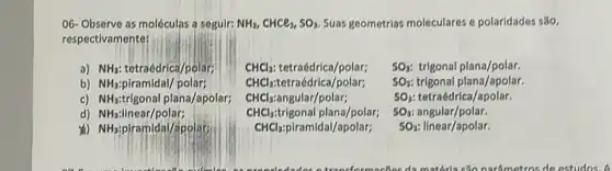 O6-Observe as moléculas a seguir: NH_(3),CHCl_(3),SO_(3). Suas geometrias moleculares e polaridades são,
respectivamente:
a) NH_(3) tetraédrica/polar;
SO_(3) trigonal plana/apolar.
b) NH_(3)	polar;
CHCl_(3): tetraédrica/polar;
CHCl_(3) tetraédrica/polar;
CHCl_(3) :angular/polar;
CHCl_(3) trigonal plana/polar;
CHCl_(3) piramidal/apolar;
SO_(3) trigonal plana/polar.
C) NH_(3) trigonal plana/apolar;
SO_(3): tetraédrica/apolar.
d) NH_(3) linear/polar;
SO_(3) angular/polar.
NH_(3) piramidal/apolars
SO_(3) linear/apolar.