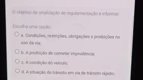 objetivo da sinalização de regulamentação é informar:
Escolha uma opção:
a. Condições, restrições , obrigações e proibições no
uso da via:
b. A proibição de cometer imprudência;
c. A condição do veículo;
d. A situação do trânsito em via de trânsito rápido;