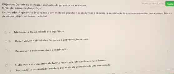 Objetivo: Definir os principais métodos de ginástica de academia.
Nivel de Complexi dade: Facil
Enunciado: A ginástica localizada é um mêtodo popular nas academias e consiste na combinação de exercicios especificos com a música. Qual é o
principal objetivo desse método?
a. Melhorar a flexibilidade e o equilibrio.
b.
Desenvolver habilidades de dança e coordenação motora.
C. Promover o relaxamento e a meditação.
d.
Trabalhar a musculatura de forma localizada utilizando anilhas e barras.
e.
Aumentar a capacidade aerobica por meio de exercicios de alta intensidade.