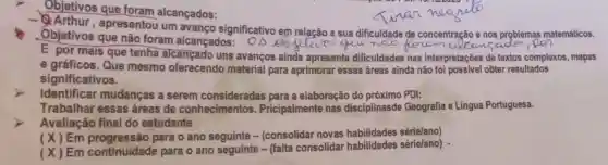 Objetivos que foram alcançados:
-9. Arthur , apresentou um avanço significativo em relação a sua dificuldade de concentração e nos problemas matemáticos.
Objetivos que não foram alcançados opetive que noo
came
E por mais que tenha alcançado uns avanços ainda apresenta dificuldades nas interpretações de textos complexos, mapas
e gráficos.Que mesmo oferecendo material para aprimorar essas áreas ainda não obter resultados
significativos.
> Identificar mudanças a serem para a elaboração do próximo PDl:
Trabalhar essas áreas de conhecimentos.Pricipalmente nas disciplinasde Geografia e Lingua Portuguesa.
Avaliação final do estudante
(X)Em para o ano - (consolidar novas habilidades sérielano)
(x)Em continuidade para o ano seguinte - (falta consolidar habilidades série/ano) .