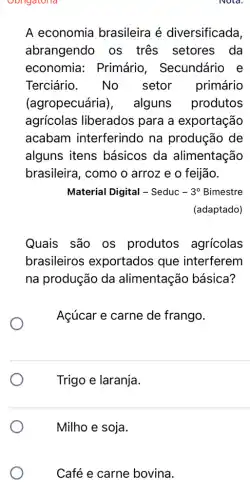 Obligatoria
A economia brasileira é diversificada,
abrangendo os tres setores da
economia:Primário , Secundário e
Terciário. No setor primário
(agropecuária), alguns produtos
agricolas liberados para a exportação
acabam interferindo na produção de
alguns itens básicos da alimentação
brasileira, como o arroz e o feijão.
Material Digital - Seduc -3^circ  Bimestre
(adaptado)
Quais são os produtos agrícolas
brasileiros exportados que interferem
na produção da alimentação básica?
Açúcar e carne de frango.
Trigo e laranja.
Milho e soja.
Café e carne bovina.
Nold.