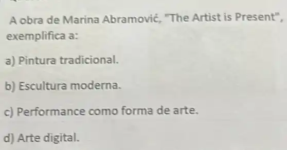 A obra de Marina Abramovic, "The Artist is Present",
exemplifica a:
a) Pintura tradicional.
b) Escultura moderna.
c) Performance como forma de arte.
d) Arte digital.