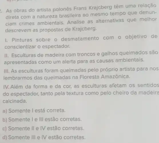 As obras do artista polonês Frans Krajcberg têm uma relação
direta com a natureza brasileira ao mesmo tempo que denun-
ciam crimes ambientais. Analise as alternativas que melhor
descrevem as propostas de Krajcberg.
I. Pinturas sobre o desmatamento com o objetivo de
conscientizar o espectador.
II. Esculturas de madeira com troncos e galhos queimados são
apresentadas como um alerta para as causas ambientais.
III. As esculturas foram queimadas pelo próprio artista para nos
lembrarmos das queimadas na Floresta Amazônica.
IV. Além da forma e da cor, as esculturas afetam os sentidos
do espectador, tanto pela textura como pelo cheiro da madeira
calcinada.
a) Somente I está correta.
b) Somente I e III estão corretas.
c) Somente II e IV estão corretas.
d) Somente Ill e IV estão corretas.