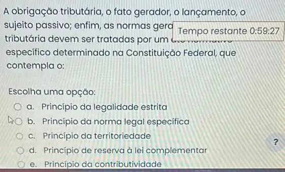 A obrigação tributária, o fato gerador, o lançamento, o
sujeito passivo; enfim , as normas gera
Temporestante
tributária devem ser tratadas por um
especifico determinado na Constituição Federal que
contempla o:
Escolha uma opção:
a. Princípio da legalidade estrita
b. Princípio da norma legal especifica
c. Princípio da territoriedade
d. Princípio de reserva à lei complementar
e. Princípio da contributividade