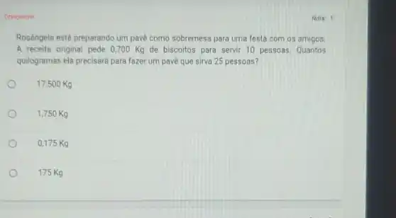 Obrigatorio
Rosângela está preparando um pavé como sobremesa para uma festa com os amigos.
A receita original pede 0,700 Kg de biscoitos para servir 10 pessoas Quantos
quilogramas ela precisaré para fazer um pave que sirva 25 pessoas?
17,500 Kg
1,750 Kg
0,175 Kg
175 Kg
Nota: 1