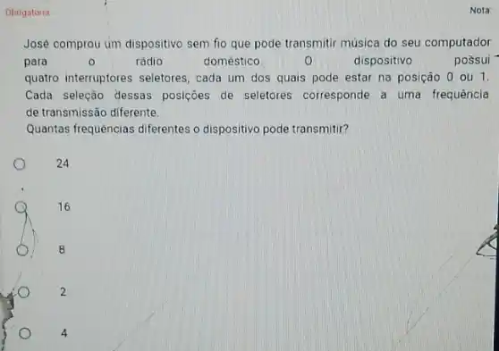 Obrigatória
José comprou um dispositive sem fio que pode transmitir música do seu computador
para	0	rádio	doméstico.	dispositivo	possui
quatro interruptores seletores , cada um dos quais pode estar na posição 0 ou 1.
Cada seleção dessas posições de seletores corresponde a uma frequência
de transmissão diferente.
Quantas frequências diferentes o dispositivo pode transmitir?
24
16
8
2
4