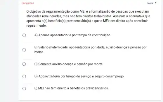 Obrigatória
objetivo da regulamentação como MEl é a formalização de pessoas que executam
atividades remuneradas, mas não têm direitos trabalhistas. Assinale a alternativa que
apresenta o(s) beneficio(s)previdenciário (s) a que o MEI tem direito após contribuir
regularmente.
A) Apenas aposentadoria por tempo de contribuição.
B) Salário-maternidade aposentadoria por idade, auxilio -doença e pensão por
morte.
C) Somente auxilio-doença e pensão por morte.
D) Aposentadoria por tempo de serviço e seguro -desemprego.
E) MEl não tem direito a beneficios previdenciários.
Nota: 1