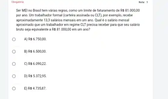 Obrigatória
Ser MEl no Brasil tem várias regras, como um limite de faturamento de R 81.000,00
por ano. Um trabalhador formal (carteira assinada ou CLT), por exemplo, recebe
aproximadamente 13,3 salários mensais em um ano Qual é o salário mensal
aproximado que um trabalhador em regime CLT precisa receber para que seu salário
bruto seja equivalente a R 81.000,00 em um ano?
A) R 6.750,00
B) R 6.500,00
CI R 6.090,22.
D) R 5.372,95.
O	E) R 4.735,87.
Nota: 1