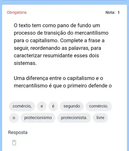 Obrigatória
texto tem como pano de fundo um
processo de transição do mercantilismo
para o capitalismo . Complete a frase a
seguir reordenando as palavras , para
caracterizar resumidante esses dois
sistemas.
Uma diferença I entre o capitalismo eo
mercantilismo é que o primeiro defende o
E
segundo
comércio.
protecionismo
protecionista.
I livre
Resposta
Nota: 1