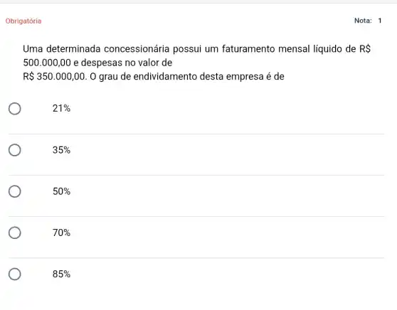 Obrigatória
Uma determinada concessionária possui um faturamento mensal líquido de RS
500.000,00 e despesas no valor de
R 350.000,00 . O grau de endividamento desta empresa é de
21% 
35% 
50% 
70% 
85% 
Nota: 1