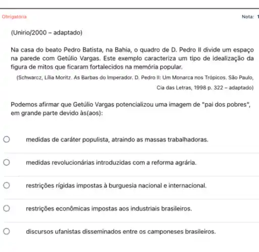 Obrigatória
(Unirio/2000 adaptado)
Na casa do beato Pedro Batista, na Bahia , o quadro de D . Pedro II divide um espaço
na parede com Getúlio Vargas. Este exemplo caracterize um tipo de idealização da
figura de mitos que ficaram fortalecidos na memớria popular.
(Schwarcz, Lilia Moritz. As Barbas do Imperador. D.Pedro II: Um Monarca nos Trópicos. São Paulo,
Cia das Letras, 1998 p. 322 - adaptado)
Podemos afirmar que Getúlio Vargas potencializou uma imagem de "pai dos pobres",
em grande parte devido às(aos):
medidas de cardter populista , atraindo as massas trabalhadoras.
medidas revolucionárias introduzidas com a reforma agrária.
restrições rigidas impostas à burguesia nacional e internacional.
restrições econômicas impostas aos industriais brasileiros.
discursos ufanistas disseminados entre os camponeses brasileiros.
Nota: 1