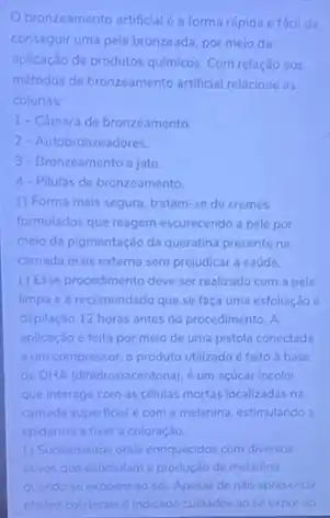 Obronzeamento artificialéa forma rápida efacil dc
conseguir uma pele bronzeada por meio da
aplicação de produtos quimicos Com relação aos
métodos de bronzeamento artificial relacione as
colunas:
1- Camara de bronzeamento
2- Autobronzeadores.
3. Bronzeamento a jato
4- Pilulas de bronzeamento
() Forma mais segura tratam-se de cremes
formulados que reagem escurecenda a pele por
meio da pigmentação da queratina presente na
camada mais externa sem prejudicar a saúde.
() Esse procedimento deve ser realizado com a pele
limpa e é recomendado que se faca uma esfoliação e
depilação 12 horas antes do procedimento. A
aplicação é feita por meio de uma pistola conectada
a um compressor. o produto utilizado é feito base
de DHA (dihidroxiacentona).um acúcar incolor
que interage com as células mortas localizadas na
camada superficial e com a melanina, estimulando a
epiderme a fixar a coloração
(1) Suplementos orais enriquecidos com diversos
ativos que estimulam a produção de melanina
quando se expoem ao sol. Apesar de nào apresentar
efeitos colaterais dindicado culdados ao se expor ao