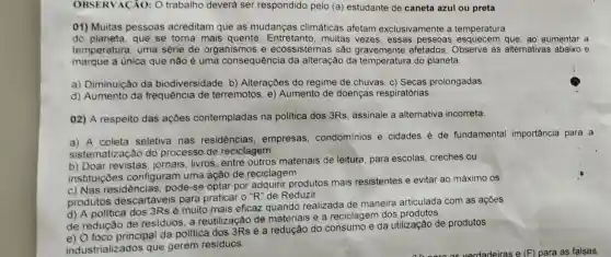 OBSERVACÃO: O trabalho deverá ser respondido pelo (a)estudante de caneta azul ou preta
01) Muitas pessoas acreditam que as mudanças climáticas afetam exclusivamente a temperatura
do planeta, que se torna mais quente. Entretanto , muitas vezes, essas pessoas esquecem que, ao aumentar a
temperatura, uma série de organismos e ecossistemas são gravemente afetados Observe as alternativas abaixo e
marque a unica que não é uma consequência da alteração da temperatura do planeta.
a) Diminuição da biodiversidade. b)Alterações do regime de chuvas. c)Secas prolongadas
d) Aumento da frequência de terremotos. e)Aumento de doenças respiratórias.
02) A respeito das ações contempladas na politica dos 3Rs assinale a alternativa incorreta.
a) A coleta seletiva nas residencias , empresas condominios e cidades é de fundamental importância para a
sistematização do processo de reciclagem.
b) Doar jornais, livros, entre outros materiais de leitura, para escolas creches ou
instituiçōes configuram uma ação de reciclagem.
c) Nas residências pode-se optar por adquirir produtos mais resistentes e evitar ao máximo os
produtos descartáveis para praticar o "R" de Reduzir.
d) A politica dos 3Rs é muito mais eficaz quando realizada de maneira articulada com as acoes
de redução de residuos, a reutilização de materiais e a reciclagem dos produtos.
e) O foco principal da politica dos 3Rs é a redução do consumo e da utilização de produtos
industrializados que gerem residuos.