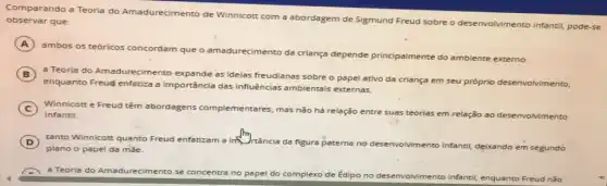 observar que: Comparando a Teoria do Amadurecimento de Winnicott com a abordagem de Sigmund Freud sobre o desenvolvimento infantil,pode-se
A
ambos os teóricos concordam que o amadurecimento da criança depende principalmente do ambiente externo.
B a Teoria do Amadurecimento expande as ideias freudianas sobre o papel ativo da criança em seu próprio desenvolvimento,
enquanto Freud enfatiza a importância das influências ambientais externas.
C Winnicott e Freud têm abordagens complementares,mas não há relação entre suas teorias em relação ao desenvolvimento
infantil.
D tanto Winnicott quanto Freud enfatizam a inflancia da
figura paterna no desenvolvimento infanti!
til, deixando em segundo plano o papel da mǎe.
a Teoria do Amadurecimento se concentra no papel do complexo de Édipo no desenvolvimento infantif, il, enquanto Freud não