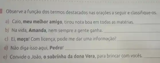 Observe a Função dos termos destacados nas orações a seguire classifique-os.
a) Caio , meu melhor amigo, tirou nota boa em todas as matérias. __
b) Na vida , Amanda , nem sempre a gente ganha. __
c) Ei, moço!Com licença pode me dar uma informação? __
d) Não diga isso aqui , Pedro! __
e) Convide 0 João, 0 sobrinho da dona Vera , para brincar com vocês. __