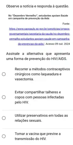 Observe , a notícia e responda là questão.
No ''Dezembro Vermelho", estudantes apoiam Saúde
em campanha de prevenção da Aids
Fonte:
https://www.saopaulo .sp.gov br/spnoticias /orgaos-
governam entais/secretaria -da -saude/no -dezembro-
vermelho -estudantes -apoiam-saude -em -campanha-
de-prevencao -da-aids/. Acesso 09 out . 2024
Assinale alternativa que apresenta
uma forma de prevenção do HIV /AIDS.
Recorrer a métodos contraceptivos
cirúrgicos como laqueadura e
vasectomia.
Evitar compartilhar talheres e
copos com pessoas infectadas
pelo HIV.
Utilizar preservativos s em todas as
relações sexuais.
Tomar a vacina que previne a
transmissão do HIV.