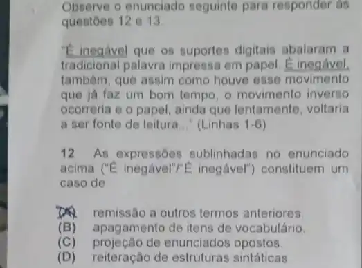 Observe o enunciado seguinte para responder as
questoes 12 e 13.
"E inegavel que os suportes digitais abalaram a
tradicional palavra impressa em papel. E inegavel.
tambêm, que assim como houve esse movimento
que ja faz um bom tempo, o movimento inverso
ocorreria e o papel ainda que lentamente voltaria
a ser fonte de leitura __ " (Linhas 1-6
12 As expressões sublinhadas no enunciado
acima ('E inegável'/E inegável") constituem um
caso de
D. remissão a outros termos anteriores.
(B) apagamento de itens de vocabulário.
(C) projeção de enunciados opostos.
(D) reiteração de estruturas sintáticas