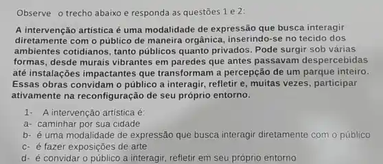 Observe o trecho abaixo e responda as questōes 1 e 2:
A intervenção artística é uma modalidade de expressão que busca interagir
diretamente com o público de maneira orgânica , inserindo -se no tecido dos
ambientes cotidianos , tanto públicos quanto privados . Pode surgir sob várias
formas ,desde murais vibrantes em paredes que antes passavam despercebidas
até instalações impactantes que transforman là percepção de um parque inteiro.
Essas obras convidam o público interagir refletir e , muitas vezes , participar
ativamente na reconfiguração de seu próprio entorno.
A intervenção artística lé:
a - caminhar por sua cidade
b- é uma modalidade de expressão que busca interagir diretamente com o público
c-e fazer exposições de arte
d-é convidar o público a interagir refletir em seu próprio entorno