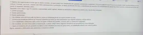 Ocbjetwo da organcari e evitar que os danos oconam, os quais podem ser classificados em pessoas, patimonas eambientas Ofoco da gestlode riscosé buscara prevencilo eevtarque eles verham a se can
Cretizar Contudo, is vezes.mesmo com todo o planeyamerto e prevenção, os dancs acontecem. Por isso o entendmento da natureza eda complexidade de cada um dos daros possies épreordal para tentar man-
mizar os impados advindos deles
Tomando como base o que for exposto e apresentado neste capluo, analise as descriptes e relaxione as colunas com o tpo de dano adequado:
1. Danos pessoas
2 Danos patrmonas
3. Danos ambientas
( ) Ao realizaruma obra no sede da latrica, houve a contaminard de um apude proximo ao local.
) A troca da instatara elerica da empresa culmnou na morte de vinte passarnhos que estavam proximos á fação eletrica
( )Um trabalhador sobreweu apos softer um gave acidente de trabatho, contudo teve um dedo do pé amputado.
( ) Ao construr um novo bloco para a organização,o prédio antigo sofreu algumas rachadrass em decoménce da nova edificaçǎo
( ) Apos a ocoménoa de um acdente na fabrica onde trabahava há mais de quirze anos, um trabahador passou a ter crises de plinico
Agora, assinale a altemativa que apreserta a sequenca correta