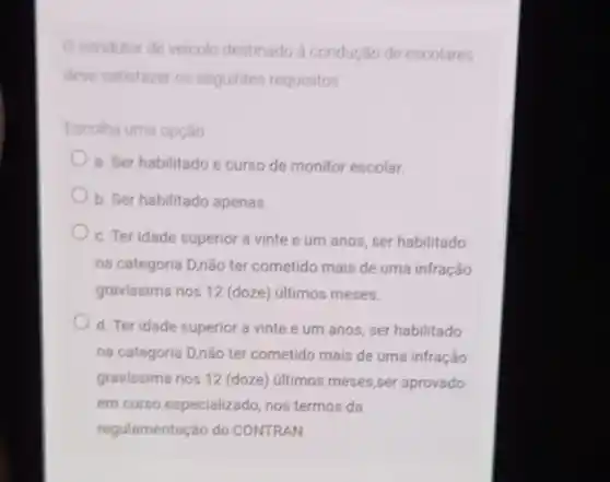 Ocondutor de veiculo destinado a condução de escolares
deve satisfazer os seguintes requisitos
Escolha uma opção
a. Ser habilitado e curso de monitor escolar.
b. Ser habilitado apenas.
c. Ter idade superior a vinte e um anos, ser habilitado
na categoria D,não ter cometido mais de uma infração
gravissima nos 12 (doze)últimos meses.
d. Ter idade superior a vinte e um anos, ser habilitado
na categoria D,não ter cometido mais de uma infração
gravissima nos 12 (doze)ultimos meses,ser aprovado
em curso especializado, nos termos da
regulamentação do CONTRAN.