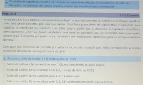 Ocredito ds seguridade social é constituido por melio de notificae 30 de lancamento de auto de
Infractio e de confictio de valores devidos mesmo que recolhidos pelo contribuints
Pergunta 4
15 pontos
A rescisao por justa causa é um procedimento legal no qual um contrato de trabalho é terminado devido a
uma falta grave cometida por uma das partes. Essa falta grave deve ser significativa o suficiente para
justificar a dissolução do contrato sem onus para a parte que a denuncia. A legislação trabalhista.
particularmente a CLT no Brasil, estabelece uma série de condutas que, se cometidas pelo empresado
podem levar à rescisão por justa causa resultando em implicaçóes especificas para as verbas rescisórias
devidas.
Com base nos conceitos de rescis:30 por justa causa, escolha a opção que indica corretamente as verbas
rescisórias devidas ao empregado nesta situação.
Apenas o saldo de salário c o levantamento do FGTS.
Saldo de salário e ferias vencidas com 1/3 mas sem direito ao aviso prévio.
Saldo de salário, férias vencidas com 1/3 e multa de 40%  do FGTS.
Saldo de salário, férias vencidas com 1/3 e aviso prévio.
Saldo de salário, férias vencidas com 1/3,13^circ  salário proporcional, e aviso prévio