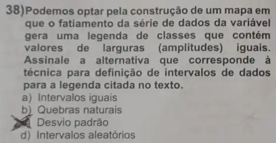 odemos optar pela construção de um mapa em
que o fatiamer to da série de dados da variável
gera uma legenda de classes que contém
valores de larguras (amplitud les) iguais.
Assinale a alternativ a que correspo nde à
técnica para definição de intervalos de dados
para a legenda citada no texto.
a) Intervalos iguais
b) Quebras naturais
Desvio padrão
d) Intervalos aleatórios