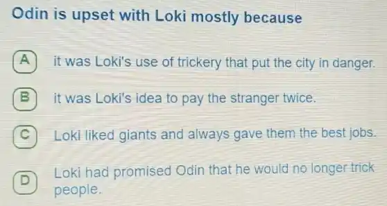 Odin is upset with Loki mostly because
A 7 it was Loki's use of trickery that put the city in danger.
B it was Loki's idea to pay the stranger twice.
C Loki liked giants and always gave them the best jobs
D ]
Loki had promised Odin that he would no longer trick
people.