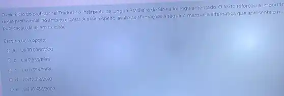 Oexercicio do profissional Tradutor e Intérprete de Lingua Brasileira de Sinais foi regulamentado. O texto reforçou a importân
deste profissional, no âmbito escolar. A esse respeito, avalie as afirmações a seguir e marque a alternativa que apresenta onu
publicação da lei em questão
Escolha uma opção:
a. Lei 10.098/2000
b. Lei 7.853/1989
c. Lei 9.394/1996
d. Lei 12.319/2010
e. Lei 10.436/2002