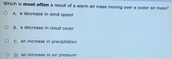 Which is most often a result of a warm air mass moving over a cooler air mass?
A. a decrease in wind speed
B. a decrease in cloud cover
C. an increase in precipitation
D. an increase in air pressure