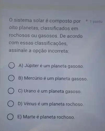 oito planetas , classificados em
rochosos ou gasosos. De acordo
com essas classificações,
assinale a opção incorreta:
A) Júpiter é um planeta gasoso.
B) Mercúrio é um planeta gasoso.
C) Urano é um planeta gasoso.
D) Vênus é um planeta rochoso.
E) Marte é planeta rochoso.
sistema solar é composto por 1 ponto