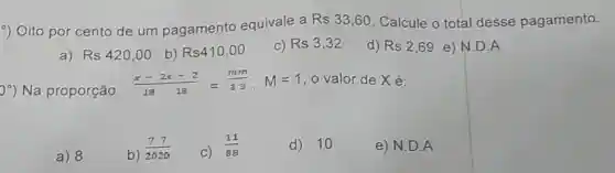 -) Oito por cento de um pagamento equivale a
Rs33,60 . Calcule o total desse pagamento.
a) Rs420,00 b) Rs410,00 C) Rs3,32 d) Rs2,69 e) N.D . A
0^circ ) Na proporção
(x-2x-2)/(18-18)=(mm)/(33),M=1 o valor de Xé:
a) 8
b)
(77)/(2020)
C)
(11)/(88)
d) 10
e) N.D . A