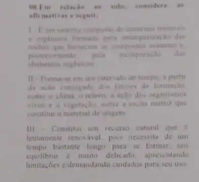 OK.Em relacio so solo, considere as
afirmativas a seguir:
1. Eum sistema composto de materiais minerais
e organicos formado pela intemperizaçǎo das
rochas que fornecem os compostos minerais c.
posteriorm ente. pela incorporação dos
elementos orgAnicos
11 - Forma-se em um intervalo de tempo, a partir
da ação conjugada dos fatores de formação.
como o clima, o relevo, a acao dos organismos
vivos e a vegetação sobre a rocha matriz que
constitur o material de origem
III - Constitur um recurse natural que e
lentamente renovável. pois necessita de um
tempo bastante longo para se formar, seu
equilibrio é muito delicado apresentando
limitaçōes e demandando cuidados para seu uso.