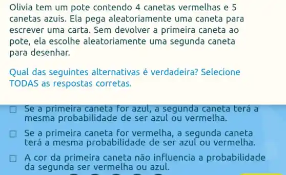 Olivia tem um pote contendo 4 canetas vermelhas e 5
canetas azuis. Ela pega aleatoriamente uma caneta para
escrever uma carta . Sem devolver a primeira caneta ao
pote, ela escolhe aleatoriame inte uma segunda caneta
para desenhar.
Qual das seguintes alternativas s é verdadeira?Selecione
TODAS as respostas corretas.
Se a primeira caneta for azul,a segunda caneta terá a
mesma probabilid ade de ser azul ou vermelha.
Se a primeira caneta for vermelha , a segunda caneta
terá a mesma probabilidade de ser azul ou vermelha.
A cor da primeira caneta não influencia a probabilidade
da segunda ser vermelha ou azul.